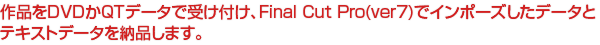 作品をDVDかQTデータで受け付け、Final Cut Pro(ver7)でインポーズしたデータと
テキストデータを納品します。